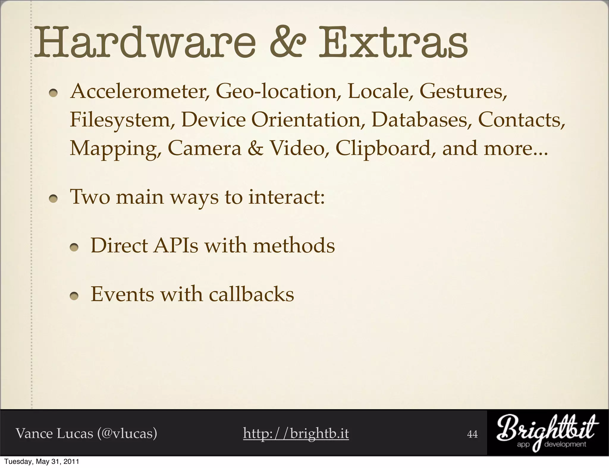 Hardware & Extras
                  Accelerometer, Geo-location, Locale, Gestures,
                  Filesystem, Device Orientation, Databases, Contacts,
                  Mapping, Camera & Video, Clipboard, and more...

                  Two main ways to interact:

                        Direct APIs with methods

                        Events with callbacks




   Vance Lucas (@vlucas)               http://brightb.it   44

Tuesday, May 31, 2011
 