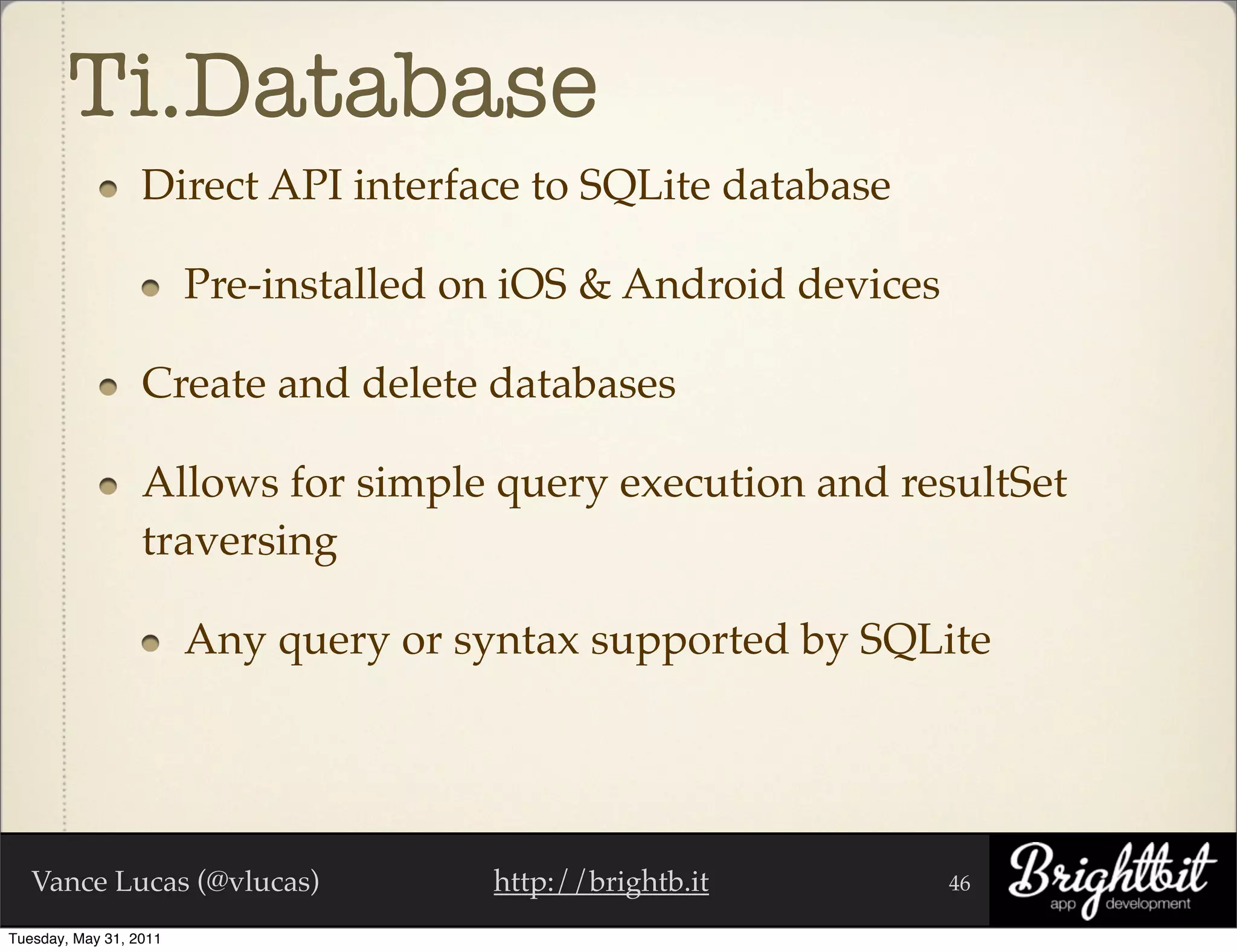 Ti.Database
                  Direct API interface to SQLite database

                        Pre-installed on iOS & Android devices

                  Create and delete databases

                  Allows for simple query execution and resultSet
                  traversing

                        Any query or syntax supported by SQLite




   Vance Lucas (@vlucas)               http://brightb.it         46

Tuesday, May 31, 2011
 