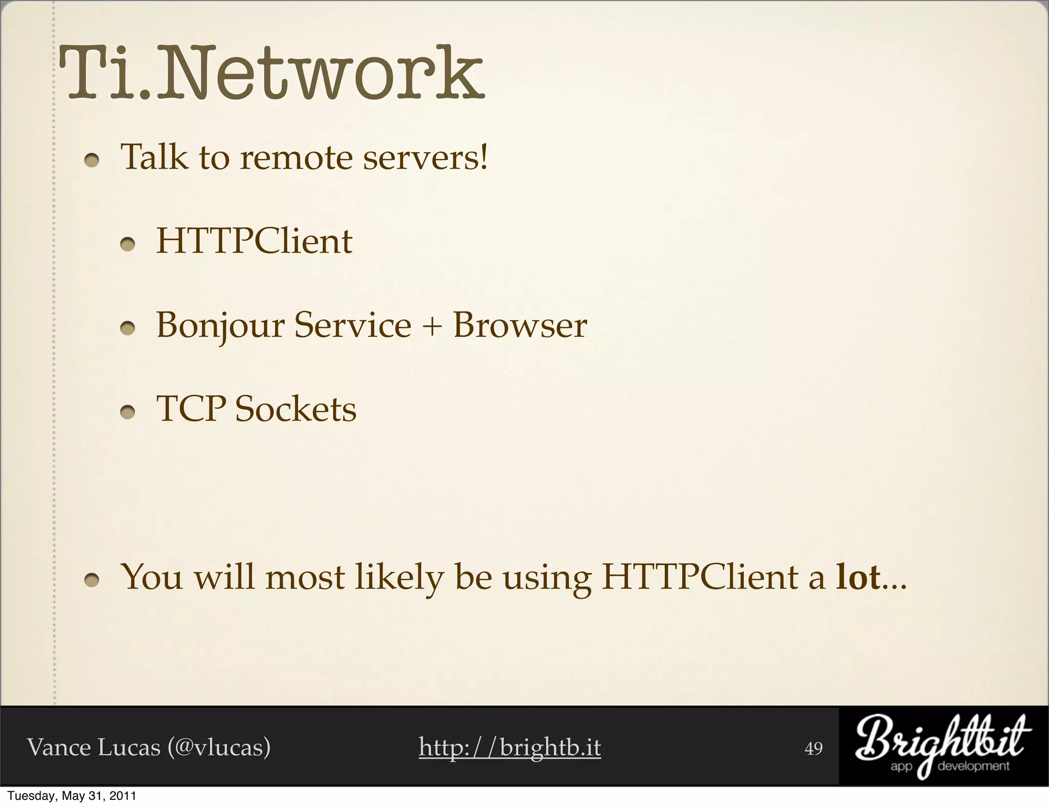 Ti.Network
                  Talk to remote servers!

                        HTTPClient

                        Bonjour Service + Browser

                        TCP Sockets



                  You will most likely be using HTTPClient a lot...



   Vance Lucas (@vlucas)               http://brightb.it    49

Tuesday, May 31, 2011
 