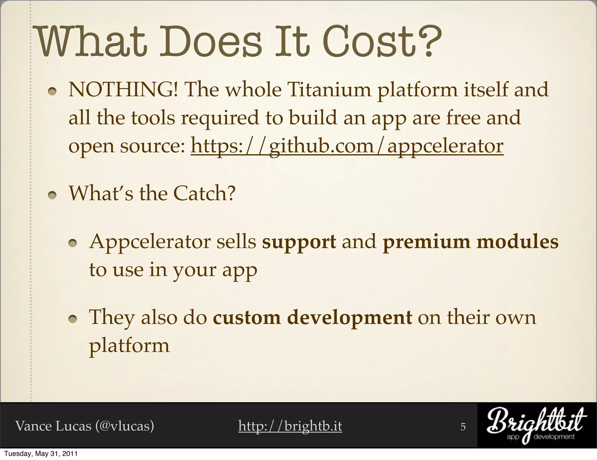 What Does It Cost?
                  NOTHING! The whole Titanium platform itself and
                  all the tools required to build an app are free and
                  open source: https://github.com/appcelerator

                  What’s the Catch?

                        Appcelerator sells support and premium modules
                        to use in your app

                        They also do custom development on their own
                        platform


   Vance Lucas (@vlucas)              http://brightb.it     5

Tuesday, May 31, 2011
 