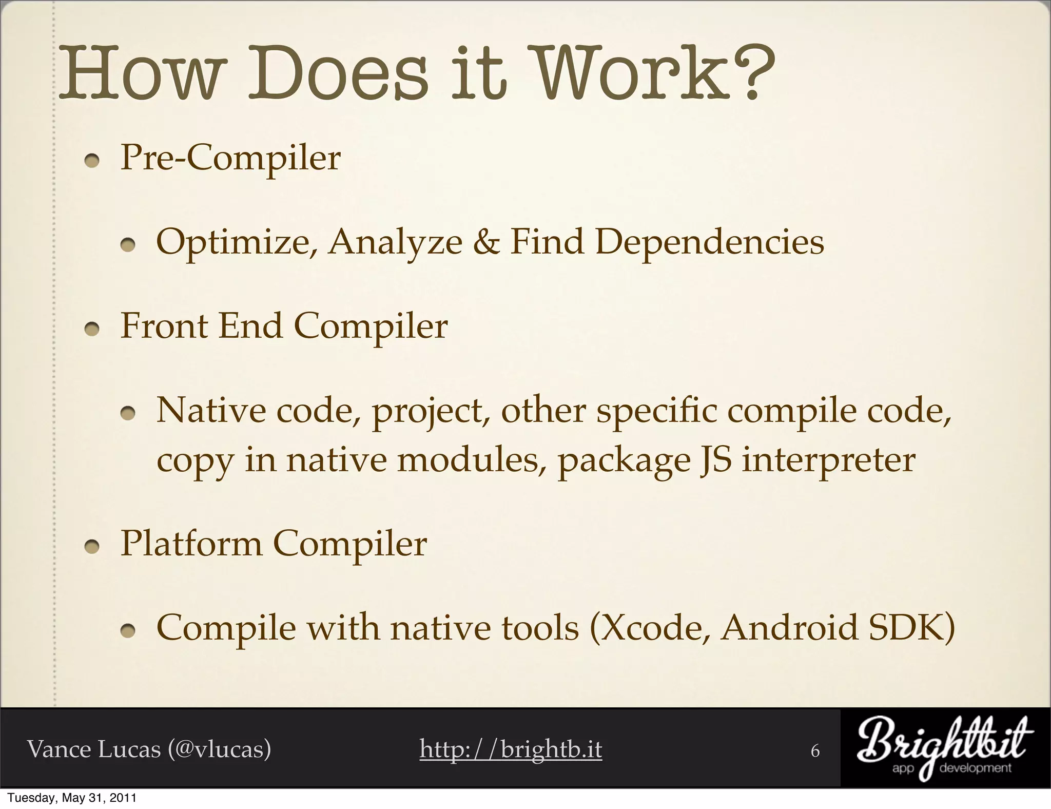 How Does it Work?
                  Pre-Compiler

                        Optimize, Analyze & Find Dependencies

                  Front End Compiler

                        Native code, project, other speciﬁc compile code,
                        copy in native modules, package JS interpreter

                  Platform Compiler

                        Compile with native tools (Xcode, Android SDK)


   Vance Lucas (@vlucas)                http://brightb.it       6

Tuesday, May 31, 2011
 