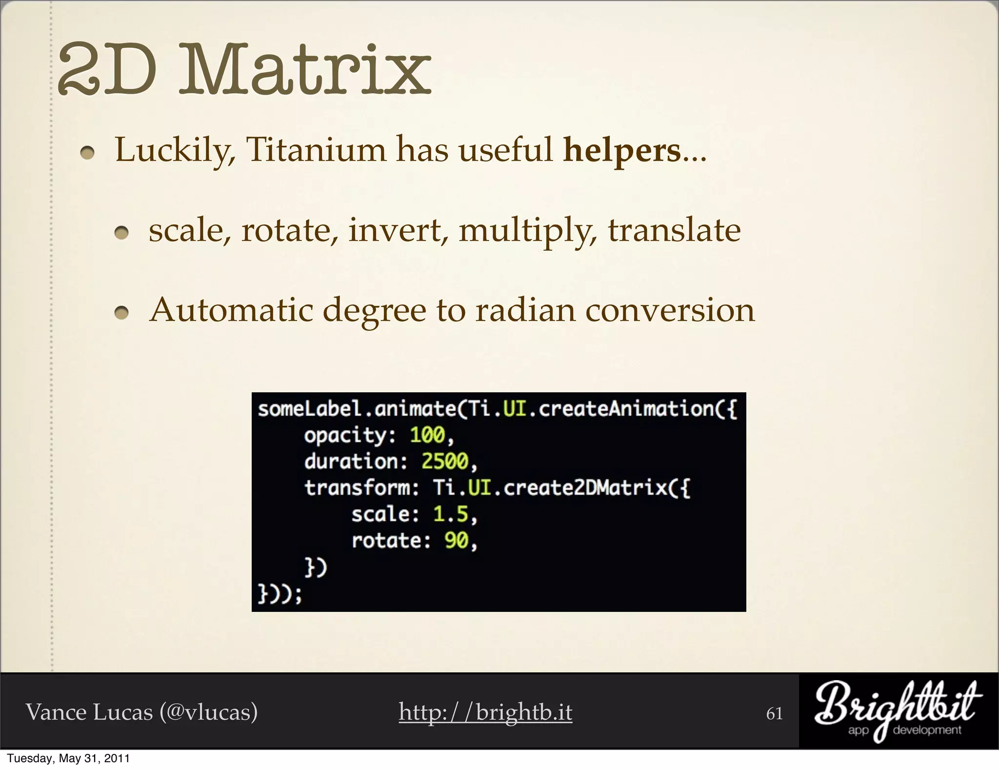 2D Matrix
                  Luckily, Titanium has useful helpers...

                        scale, rotate, invert, multiply, translate

                        Automatic degree to radian conversion




   Vance Lucas (@vlucas)                 http://brightb.it           61

Tuesday, May 31, 2011
 