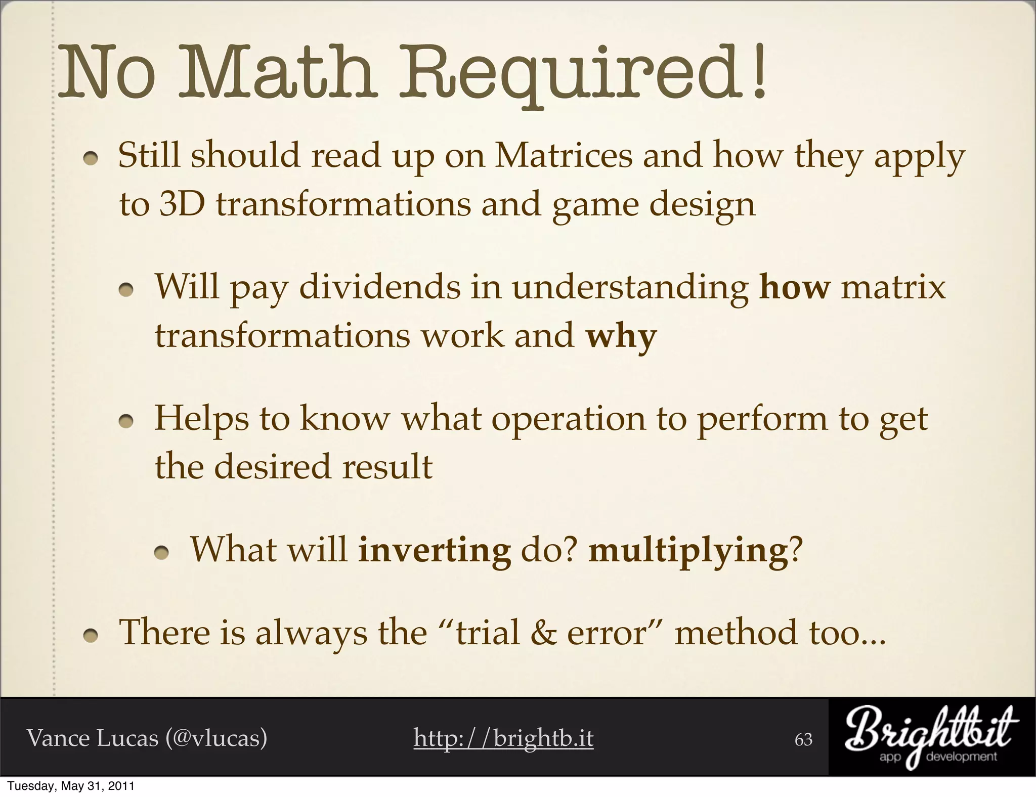 No Math Required!
                  Still should read up on Matrices and how they apply
                  to 3D transformations and game design

                        Will pay dividends in understanding how matrix
                        transformations work and why

                        Helps to know what operation to perform to get
                        the desired result

                          What will inverting do? multiplying?

                  There is always the “trial & error” method too...

   Vance Lucas (@vlucas)               http://brightb.it      63

Tuesday, May 31, 2011
 