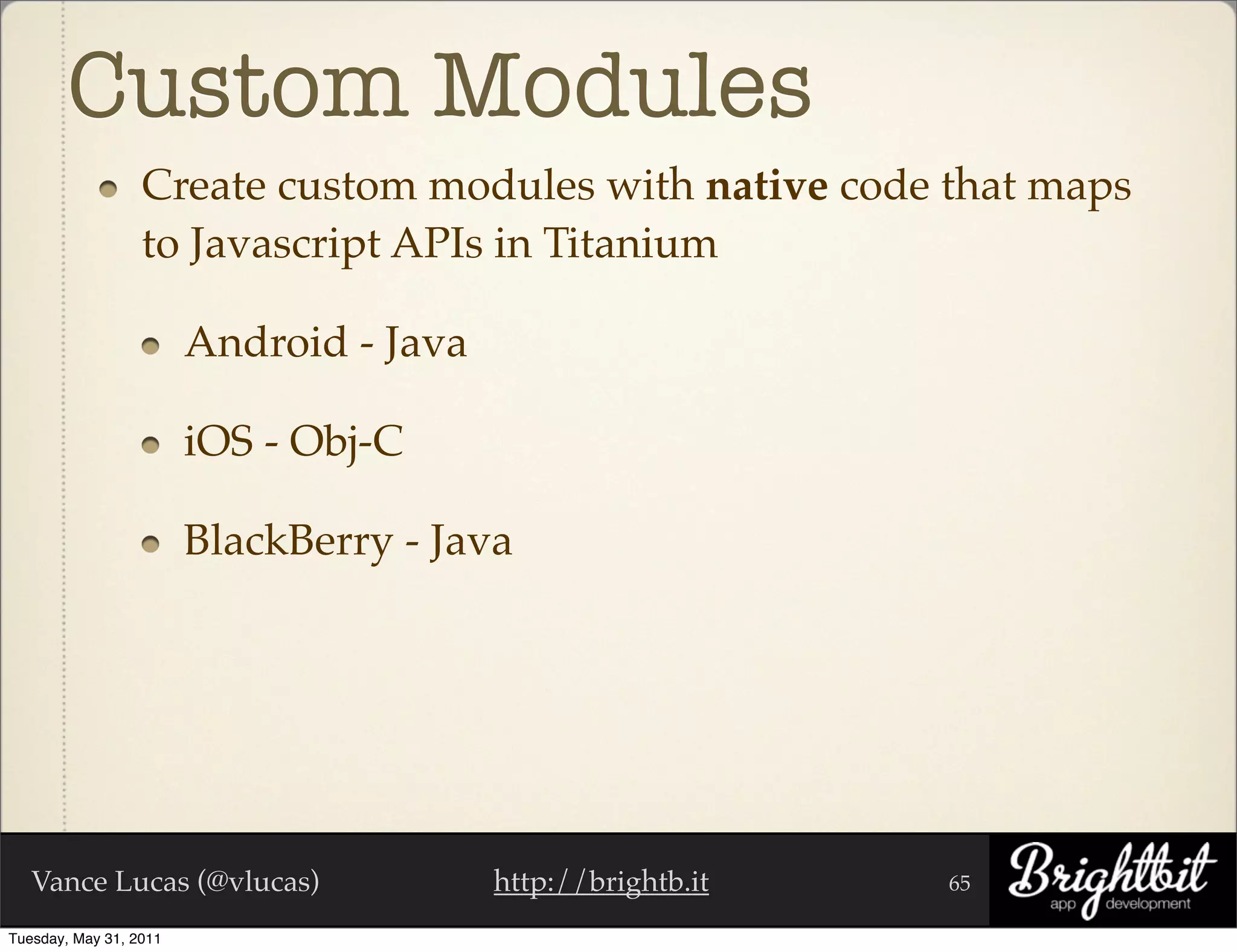 Custom Modules
                  Create custom modules with native code that maps
                  to Javascript APIs in Titanium

                        Android - Java

                        iOS - Obj-C

                        BlackBerry - Java




   Vance Lucas (@vlucas)                 http://brightb.it   65

Tuesday, May 31, 2011
 