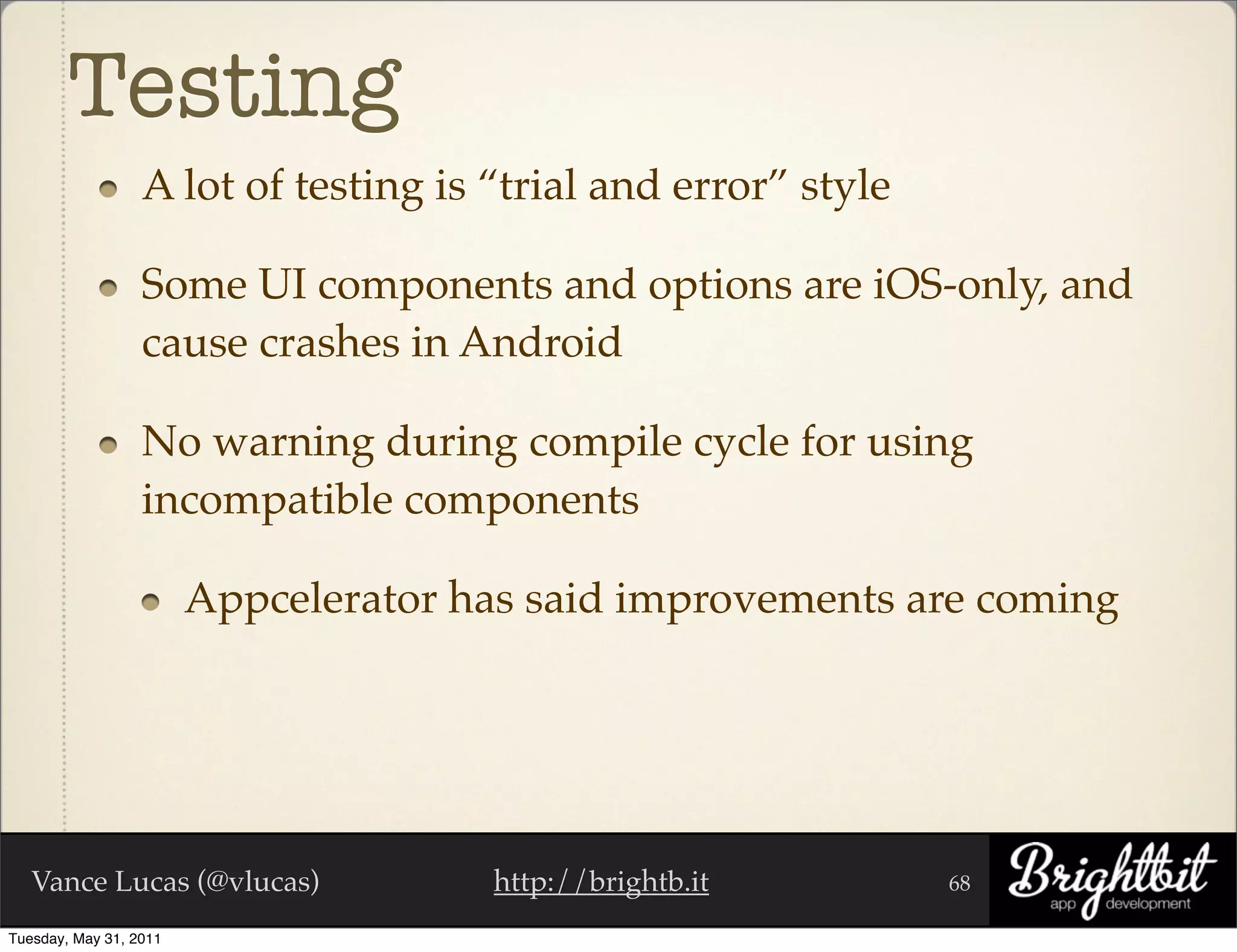 Testing	
                  A lot of testing is “trial and error” style

                  Some UI components and options are iOS-only, and
                  cause crashes in Android

                  No warning during compile cycle for using
                  incompatible components

                        Appcelerator has said improvements are coming




   Vance Lucas (@vlucas)              http://brightb.it         68

Tuesday, May 31, 2011
 