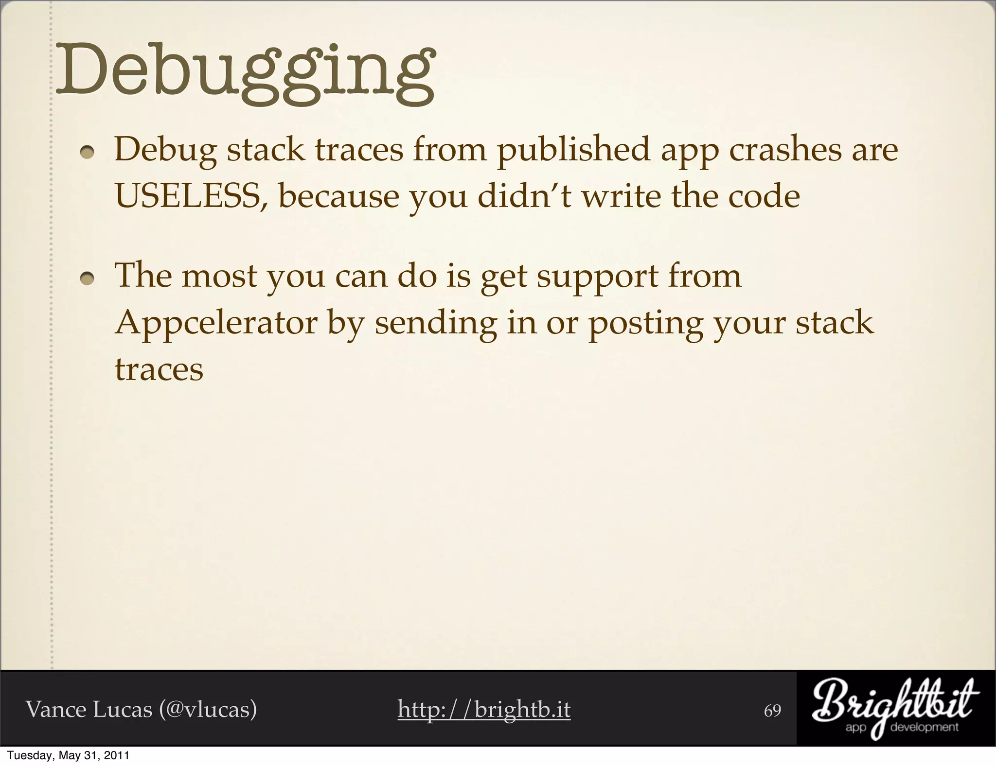 Debugging
                  Debug stack traces from published app crashes are
                  USELESS, because you didn’t write the code

                  The most you can do is get support from
                  Appcelerator by sending in or posting your stack
                  traces




   Vance Lucas (@vlucas)           http://brightb.it       69

Tuesday, May 31, 2011
 