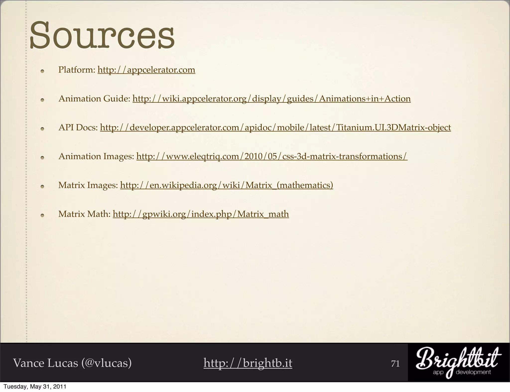 Sources
                  Platform: http://appcelerator.com


                  Animation Guide: http://wiki.appcelerator.org/display/guides/Animations+in+Action


                  API Docs: http://developer.appcelerator.com/apidoc/mobile/latest/Titanium.UI.3DMatrix-object


                  Animation Images: http://www.eleqtriq.com/2010/05/css-3d-matrix-transformations/


                  Matrix Images: http://en.wikipedia.org/wiki/Matrix_(mathematics)


                  Matrix Math: http://gpwiki.org/index.php/Matrix_math




   Vance Lucas (@vlucas)                              http://brightb.it                        71

Tuesday, May 31, 2011
 