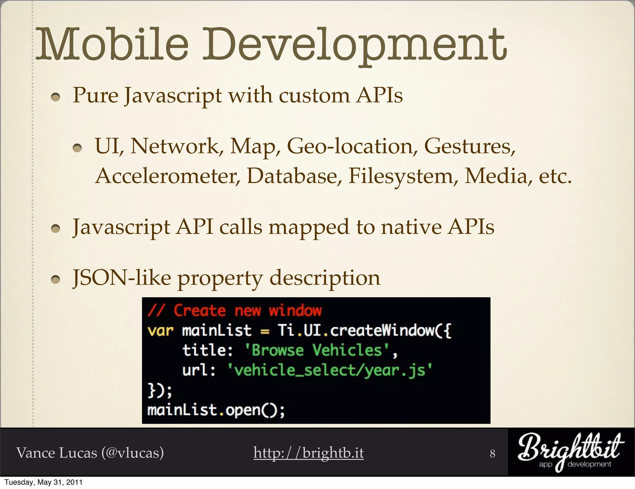 Mobile Development
                  Pure Javascript with custom APIs

                        UI, Network, Map, Geo-location, Gestures,
                        Accelerometer, Database, Filesystem, Media, etc.

                  Javascript API calls mapped to native APIs

                  JSON-like property description




   Vance Lucas (@vlucas)               http://brightb.it       8

Tuesday, May 31, 2011
 