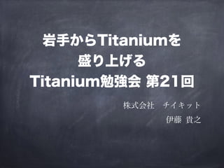 岩手からTitaniumを 
盛り上げる 
Titanium勉強会 第21回 
株式会社　チイキット 
伊藤 貴之 
 