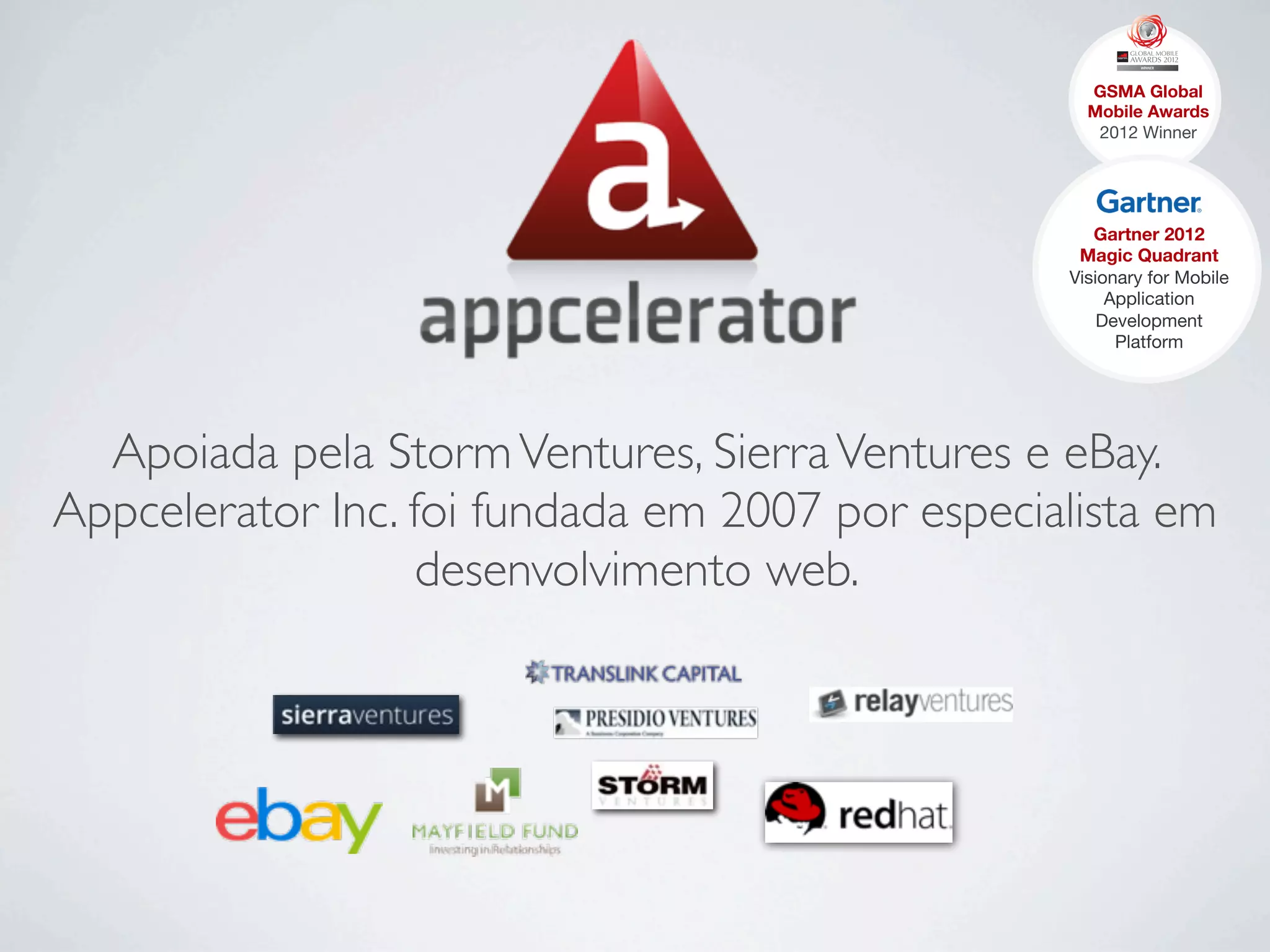 Apoiada pela StormVentures, SierraVentures e eBay.
Appcelerator Inc. foi fundada em 2007 por especialista em
desenvolvimento web.
GSMA Global
Mobile Awards 
2012 Winner
Gartner 2012 
Magic Quadrant
Visionary for Mobile
Application
Development
Platform
 