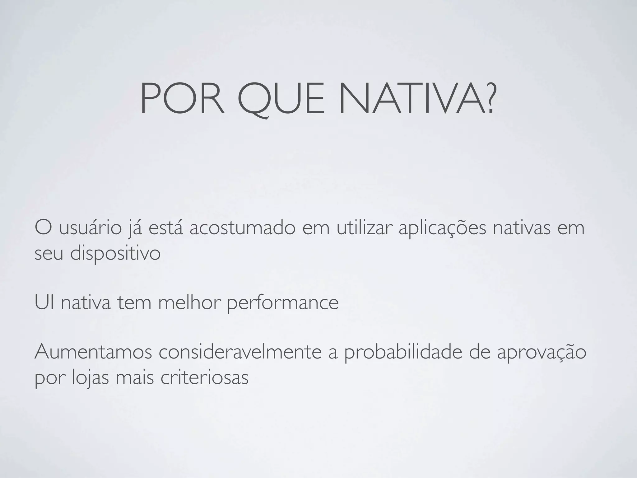 POR QUE NATIVA?
O usuário já está acostumado em utilizar aplicações nativas em
seu dispositivo
UI nativa tem melhor performance
Aumentamos consideravelmente a probabilidade de aprovação
por lojas mais criteriosas
 
