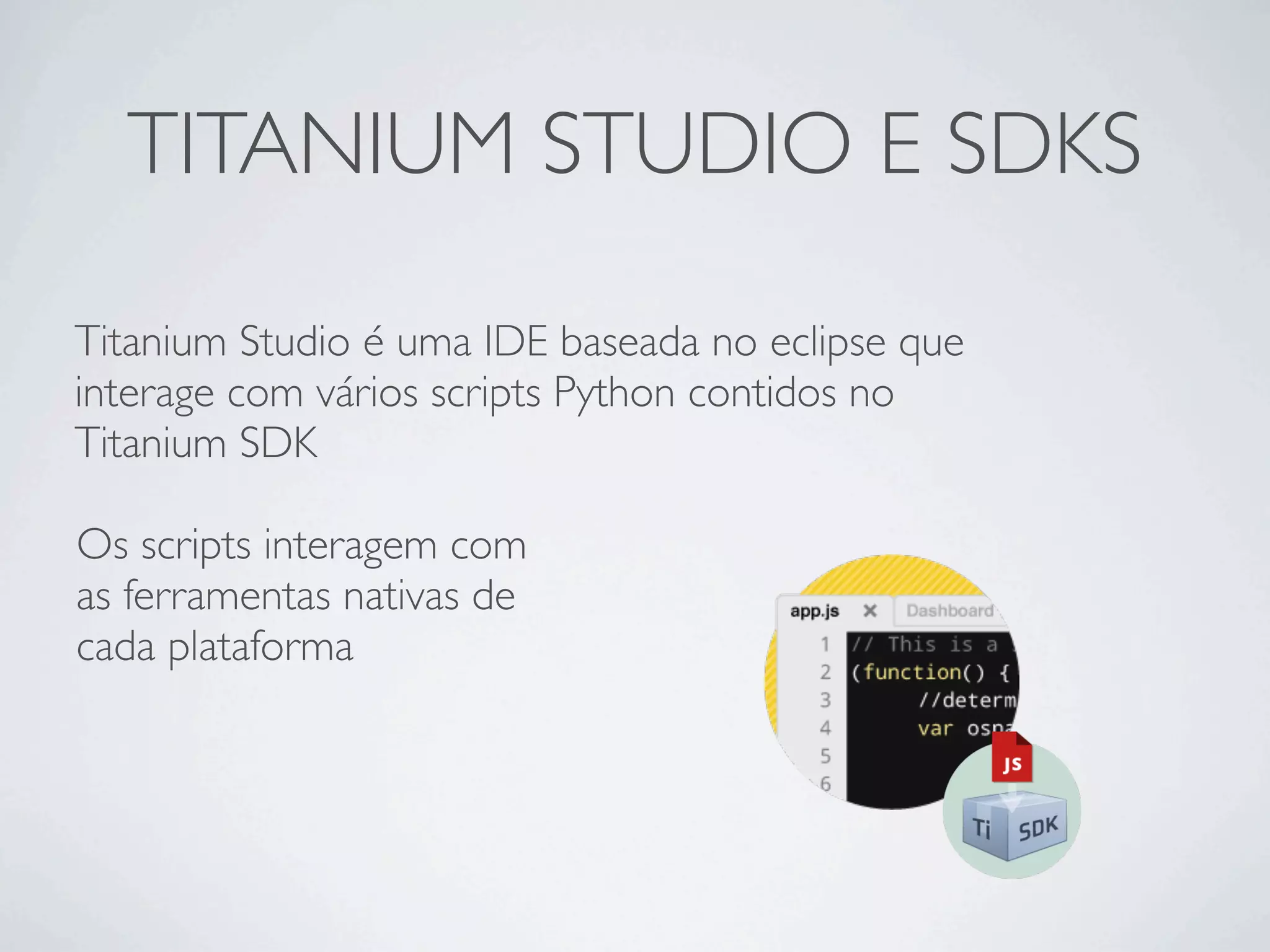 TITANIUM STUDIO E SDKS
Titanium Studio é uma IDE baseada no eclipse que
interage com vários scripts Python contidos no
Titanium SDK
Os scripts interagem com
as ferramentas nativas de
cada plataforma
 