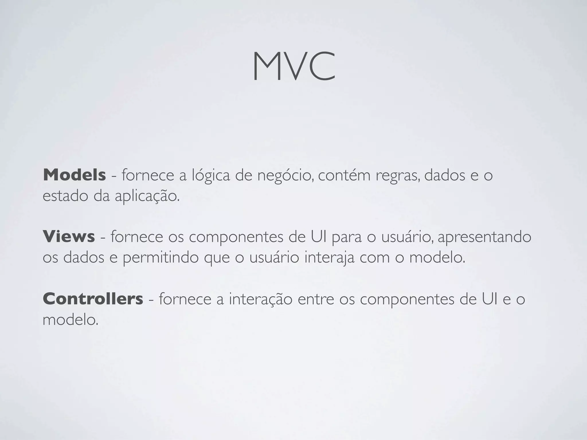 MVC
Models - fornece a lógica de negócio, contém regras, dados e o
estado da aplicação.
Views - fornece os componentes de UI para o usuário, apresentando
os dados e permitindo que o usuário interaja com o modelo.
Controllers - fornece a interação entre os componentes de UI e o
modelo.
 