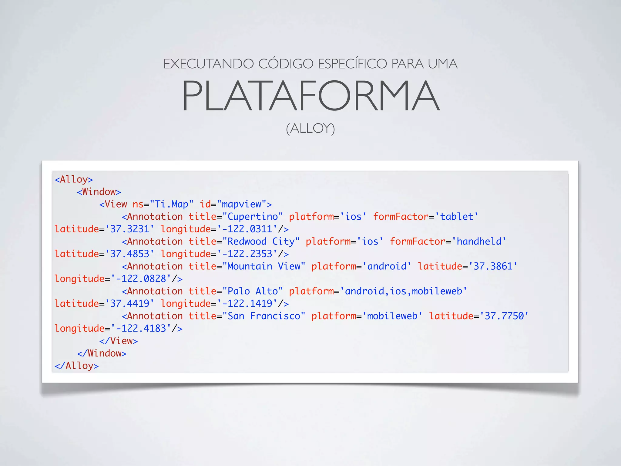 EXECUTANDO CÓDIGO ESPECÍFICO PARA UMA
PLATAFORMA
(ALLOY)
<Alloy>
<Window>
<View ns="Ti.Map" id="mapview">
<Annotation title="Cupertino" platform='ios' formFactor='tablet'
latitude='37.3231' longitude='-122.0311'/>
<Annotation title="Redwood City" platform='ios' formFactor='handheld'
latitude='37.4853' longitude='-122.2353'/>
<Annotation title="Mountain View" platform='android' latitude='37.3861'
longitude='-122.0828'/>
<Annotation title="Palo Alto" platform='android,ios,mobileweb'
latitude='37.4419' longitude='-122.1419'/>
<Annotation title="San Francisco" platform='mobileweb' latitude='37.7750'
longitude='-122.4183'/>
</View>
</Window>
</Alloy>
 