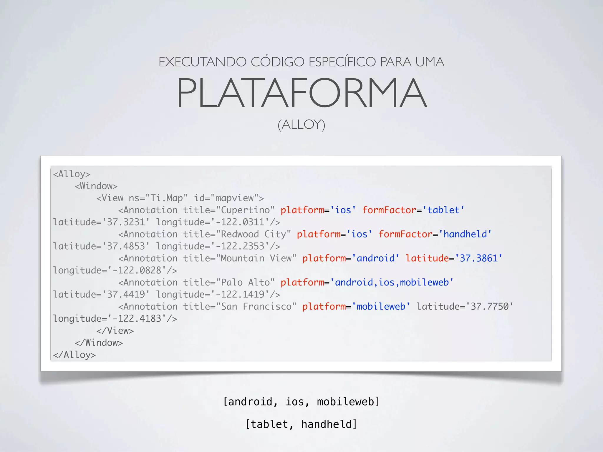 [android, ios, mobileweb]
EXECUTANDO CÓDIGO ESPECÍFICO PARA UMA
PLATAFORMA
(ALLOY)
<Alloy>
<Window>
<View ns="Ti.Map" id="mapview">
<Annotation title="Cupertino" platform='ios' formFactor='tablet'
latitude='37.3231' longitude='-122.0311'/>
<Annotation title="Redwood City" platform='ios' formFactor='handheld'
latitude='37.4853' longitude='-122.2353'/>
<Annotation title="Mountain View" platform='android' latitude='37.3861'
longitude='-122.0828'/>
<Annotation title="Palo Alto" platform='android,ios,mobileweb'
latitude='37.4419' longitude='-122.1419'/>
<Annotation title="San Francisco" platform='mobileweb' latitude='37.7750'
longitude='-122.4183'/>
</View>
</Window>
</Alloy>
[tablet, handheld]
 