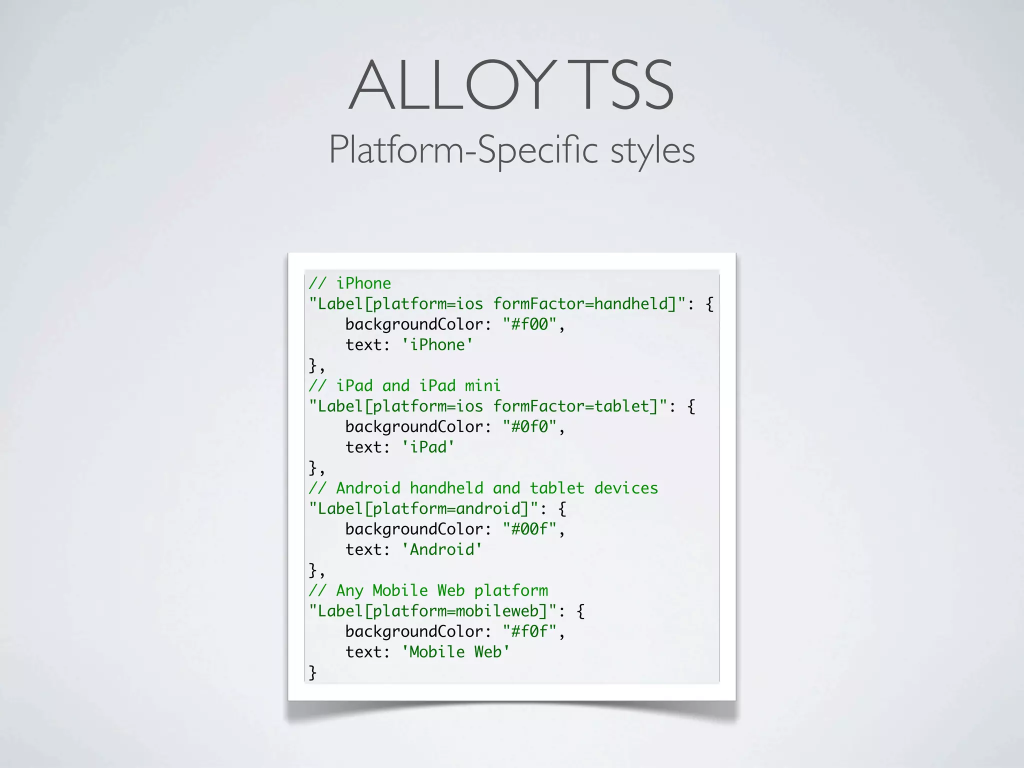 ALLOYTSS
Platform-Speciﬁc styles
// iPhone
"Label[platform=ios formFactor=handheld]": {
backgroundColor: "#f00",
text: 'iPhone'
},
// iPad and iPad mini
"Label[platform=ios formFactor=tablet]": {
backgroundColor: "#0f0",
text: 'iPad'
},
// Android handheld and tablet devices
"Label[platform=android]": {
backgroundColor: "#00f",
text: 'Android'
},
// Any Mobile Web platform
"Label[platform=mobileweb]": {
backgroundColor: "#f0f",
text: 'Mobile Web'
}
 