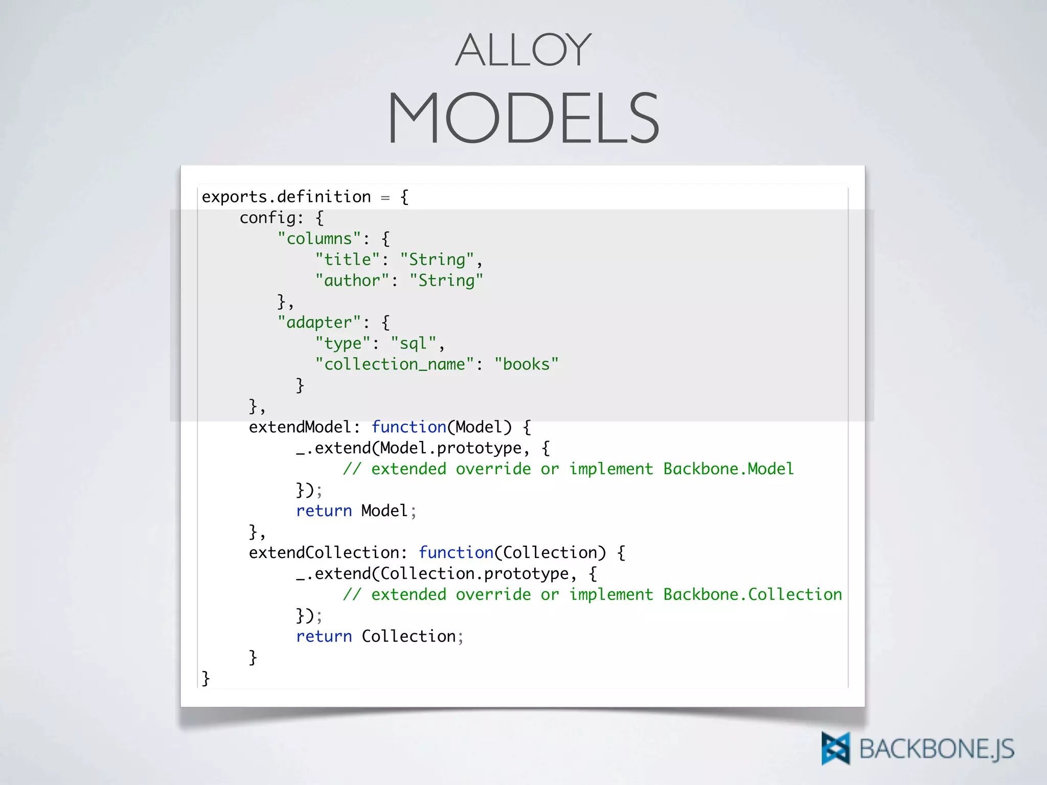 ALLOY
MODELS
exports.definition = {
config: {
"columns": {
"title": "String",
"author": "String"
},
"adapter": {
"type": "sql",
"collection_name": "books"
	 	 }
	 },
	 extendModel: function(Model) {	 	
	 	 _.extend(Model.prototype, {
	 	 	 // extended override or implement Backbone.Model
	 	 });
	 	 return Model;
	 },
	 extendCollection: function(Collection) {	 	
	 	 _.extend(Collection.prototype, {
	 	 	 // extended override or implement Backbone.Collection
	 	 });
	 	 return Collection;
	 }
}
 