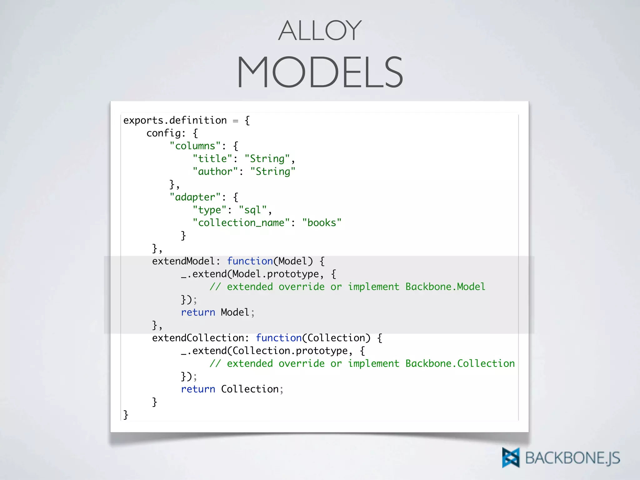 ALLOY
MODELS
exports.definition = {
config: {
"columns": {
"title": "String",
"author": "String"
},
"adapter": {
"type": "sql",
"collection_name": "books"
	 	 }
	 },
	 extendModel: function(Model) {	 	
	 	 _.extend(Model.prototype, {
	 	 	 // extended override or implement Backbone.Model
	 	 });
	 	 return Model;
	 },
	 extendCollection: function(Collection) {	 	
	 	 _.extend(Collection.prototype, {
	 	 	 // extended override or implement Backbone.Collection
	 	 });
	 	 return Collection;
	 }
}
 