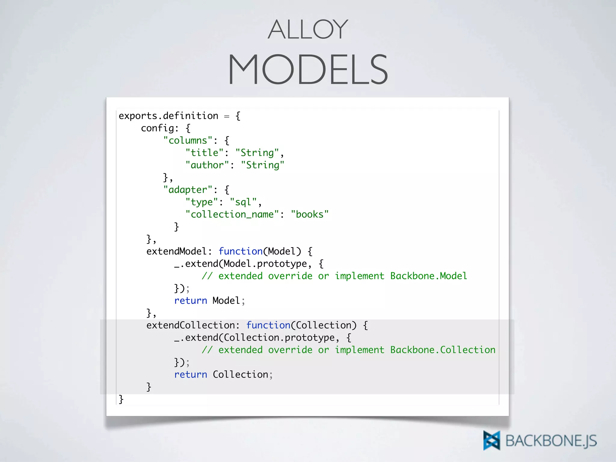 ALLOY
MODELS
exports.definition = {
config: {
"columns": {
"title": "String",
"author": "String"
},
"adapter": {
"type": "sql",
"collection_name": "books"
	 	 }
	 },
	 extendModel: function(Model) {	 	
	 	 _.extend(Model.prototype, {
	 	 	 // extended override or implement Backbone.Model
	 	 });
	 	 return Model;
	 },
	 extendCollection: function(Collection) {	 	
	 	 _.extend(Collection.prototype, {
	 	 	 // extended override or implement Backbone.Collection
	 	 });
	 	 return Collection;
	 }
}
 