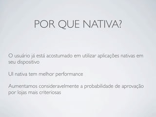 POR QUE NATIVA?
O usuário já está acostumado em utilizar aplicações nativas em
seu dispositivo
UI nativa tem melhor performance
Aumentamos consideravelmente a probabilidade de aprovação
por lojas mais criteriosas
 