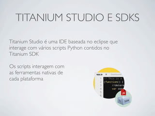 TITANIUM STUDIO E SDKS
Titanium Studio é uma IDE baseada no eclipse que
interage com vários scripts Python contidos no
Titanium SDK
Os scripts interagem com
as ferramentas nativas de
cada plataforma
 
