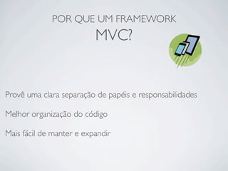 POR QUE UM FRAMEWORK
MVC?
Provê uma clara separação de papéis e responsabilidades
Melhor organização do código
Mais fácil de manter e expandir
 