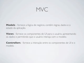 MVC
Models - fornece a lógica de negócio, contém regras, dados e o
estado da aplicação.
Views - fornece os componentes de UI para o usuário, apresentando
os dados e permitindo que o usuário interaja com o modelo.
Controllers - fornece a interação entre os componentes de UI e o
modelo.
 
