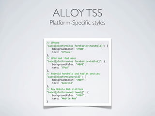 ALLOYTSS
Platform-Speciﬁc styles
// iPhone
"Label[platform=ios formFactor=handheld]": {
backgroundColor: "#f00",
text: 'iPhone'
},
// iPad and iPad mini
"Label[platform=ios formFactor=tablet]": {
backgroundColor: "#0f0",
text: 'iPad'
},
// Android handheld and tablet devices
"Label[platform=android]": {
backgroundColor: "#00f",
text: 'Android'
},
// Any Mobile Web platform
"Label[platform=mobileweb]": {
backgroundColor: "#f0f",
text: 'Mobile Web'
}
 