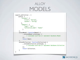 ALLOY
MODELS
exports.definition = {
config: {
"columns": {
"title": "String",
"author": "String"
},
"adapter": {
"type": "sql",
"collection_name": "books"
	 	 }
	 },
	 extendModel: function(Model) {	 	
	 	 _.extend(Model.prototype, {
	 	 	 // extended override or implement Backbone.Model
	 	 });
	 	 return Model;
	 },
	 extendCollection: function(Collection) {	 	
	 	 _.extend(Collection.prototype, {
	 	 	 // extended override or implement Backbone.Collection
	 	 });
	 	 return Collection;
	 }
}
 