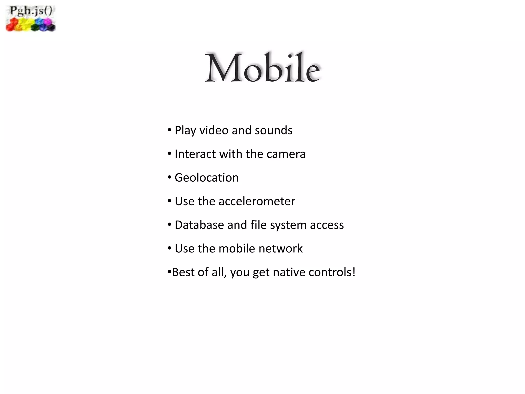 Mobile
• Play video and sounds
• Interact with the camera
• Geolocation
• Use the accelerometer
• Database and file system access
• Use the mobile network
•Best of all, you get native controls!
 