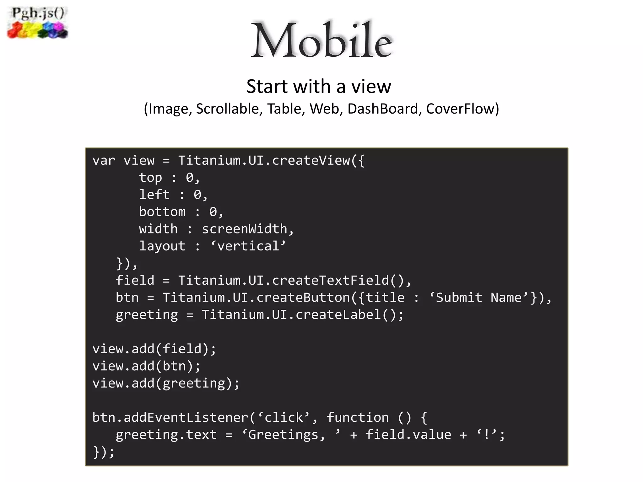 Mobile
                      Start with a view
      (Image, Scrollable, Table, Web, DashBoard, CoverFlow)


var view = Titanium.UI.createView({
      top : 0,
      left : 0,
      bottom : 0,
      width : screenWidth,
      layout : ‘vertical’
   }),
   field = Titanium.UI.createTextField(),
   btn = Titanium.UI.createButton({title : ‘Submit Name’}),
   greeting = Titanium.UI.createLabel();

view.add(field);
view.add(btn);
view.add(greeting);

btn.addEventListener(‘click’, function () {
   greeting.text = ‘Greetings, ’ + field.value + ‘!’;
});
 
