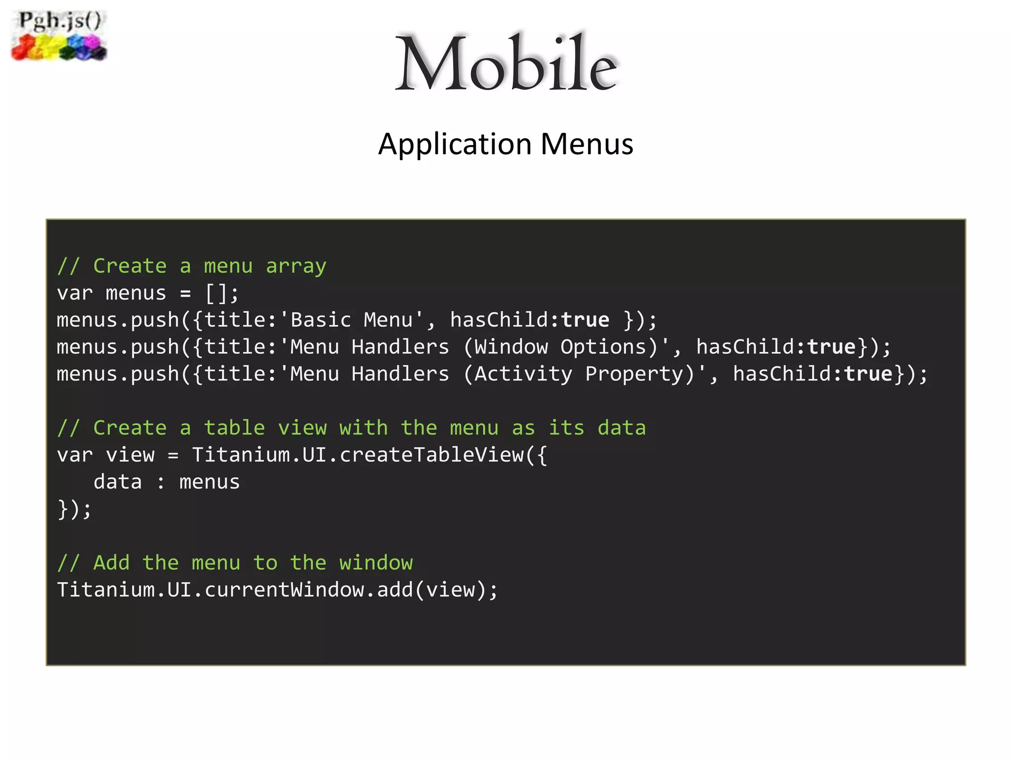 Mobile
                          Application Menus


// Create a menu array
var menus = [];
menus.push({title:'Basic Menu', hasChild:true });
menus.push({title:'Menu Handlers (Window Options)', hasChild:true});
menus.push({title:'Menu Handlers (Activity Property)', hasChild:true});

// Create a table view with the menu as its data
var view = Titanium.UI.createTableView({
   data : menus
});

// Add the menu to the window
Titanium.UI.currentWindow.add(view);
 