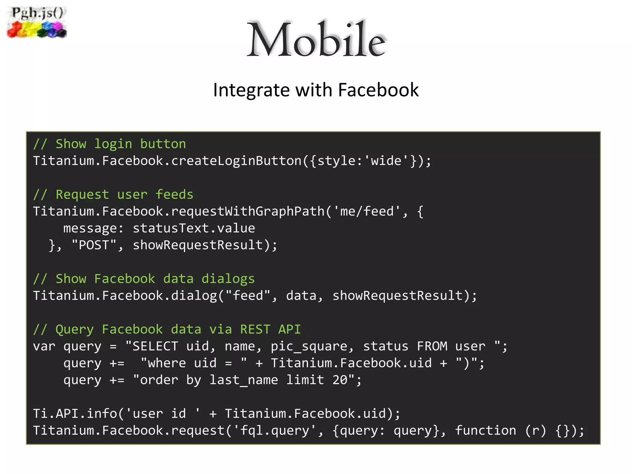 Mobile
                       Integrate with Facebook

// Show login button
Titanium.Facebook.createLoginButton({style:'wide'});

// Request user feeds
Titanium.Facebook.requestWithGraphPath('me/feed', {
    message: statusText.value
  }, "POST", showRequestResult);

// Show Facebook data dialogs
Titanium.Facebook.dialog("feed", data, showRequestResult);

// Query Facebook data via REST API
var query = "SELECT uid, name, pic_square, status FROM user ";
    query += "where uid = " + Titanium.Facebook.uid + ")";
    query += "order by last_name limit 20";

Ti.API.info('user id ' + Titanium.Facebook.uid);
Titanium.Facebook.request('fql.query', {query: query}, function (r) {});
 