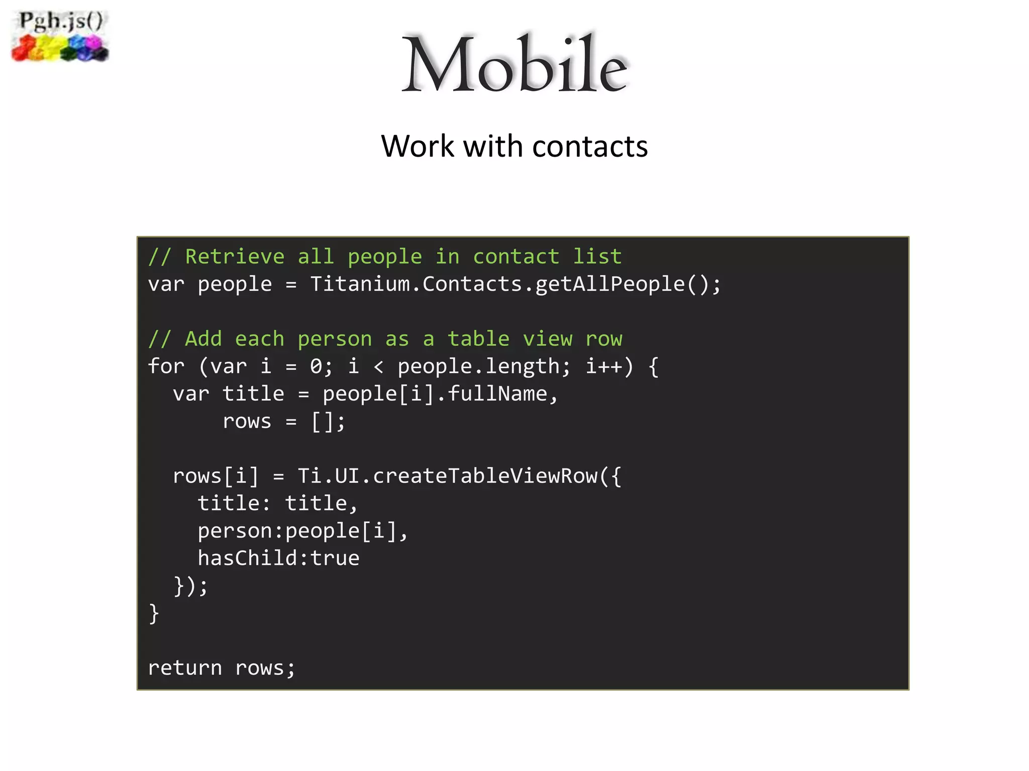 Mobile
                    Work with contacts


// Retrieve all people in contact list
var people = Titanium.Contacts.getAllPeople();

// Add each person as a table view row
for (var i = 0; i < people.length; i++) {
  var title = people[i].fullName,
      rows = [];

    rows[i] = Ti.UI.createTableViewRow({
      title: title,
      person:people[i],
      hasChild:true
    });
}

return rows;
 