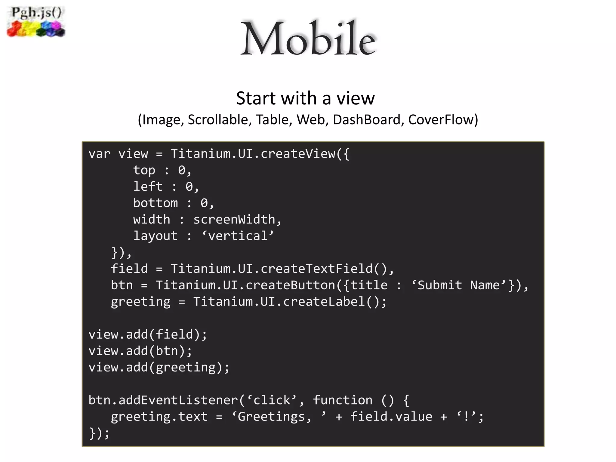 Mobile
                      Start with a view
      (Image, Scrollable, Table, Web, DashBoard, CoverFlow)

var view = Titanium.UI.createView({
      top : 0,
      left : 0,
      bottom : 0,
      width : screenWidth,
      layout : ‘vertical’
   }),
   field = Titanium.UI.createTextField(),
   btn = Titanium.UI.createButton({title : ‘Submit Name’}),
   greeting = Titanium.UI.createLabel();

view.add(field);
view.add(btn);
view.add(greeting);

btn.addEventListener(‘click’, function () {
   greeting.text = ‘Greetings, ’ + field.value + ‘!’;
});
 