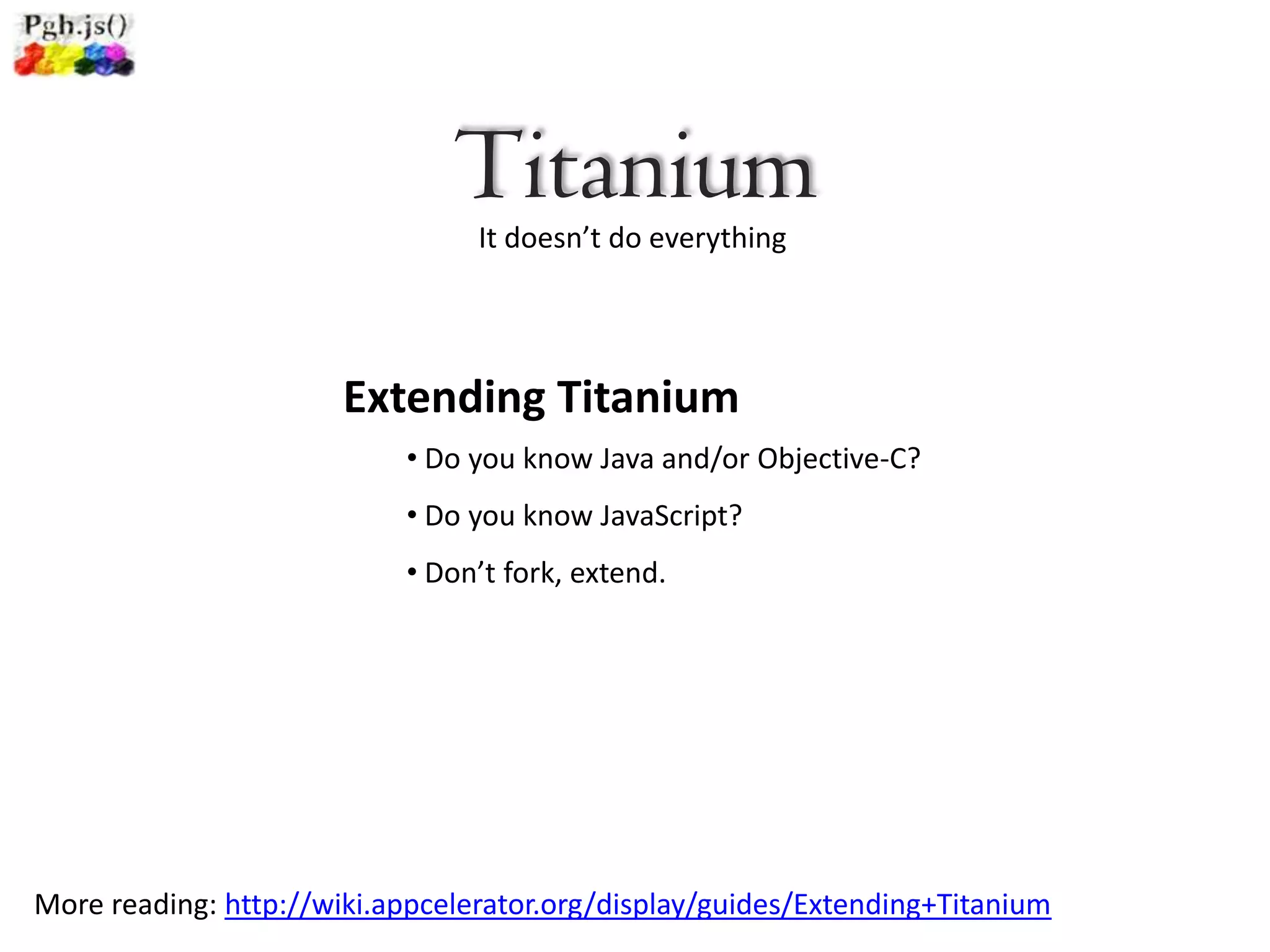 Titanium
                                 It doesn’t do everything




                       Extending Titanium
                           • Do you know Java and/or Objective-C?
                           • Do you know JavaScript?
                           • Don’t fork, extend.




More reading: http://wiki.appcelerator.org/display/guides/Extending+Titanium
 