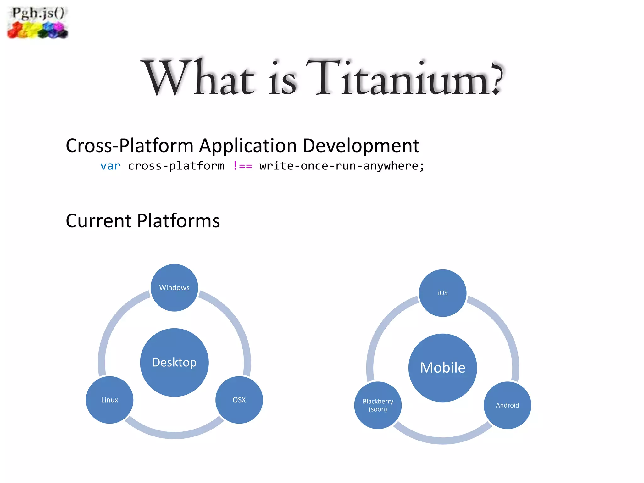 What is Titanium?
Cross-Platform Application Development
   var cross-platform !== write-once-run-anywhere;



Current Platforms

            Windows
                                                       iOS




           Desktop                                   Mobile
   Linux              OSX               Blackberry
                                                              Android
                                          (soon)
 