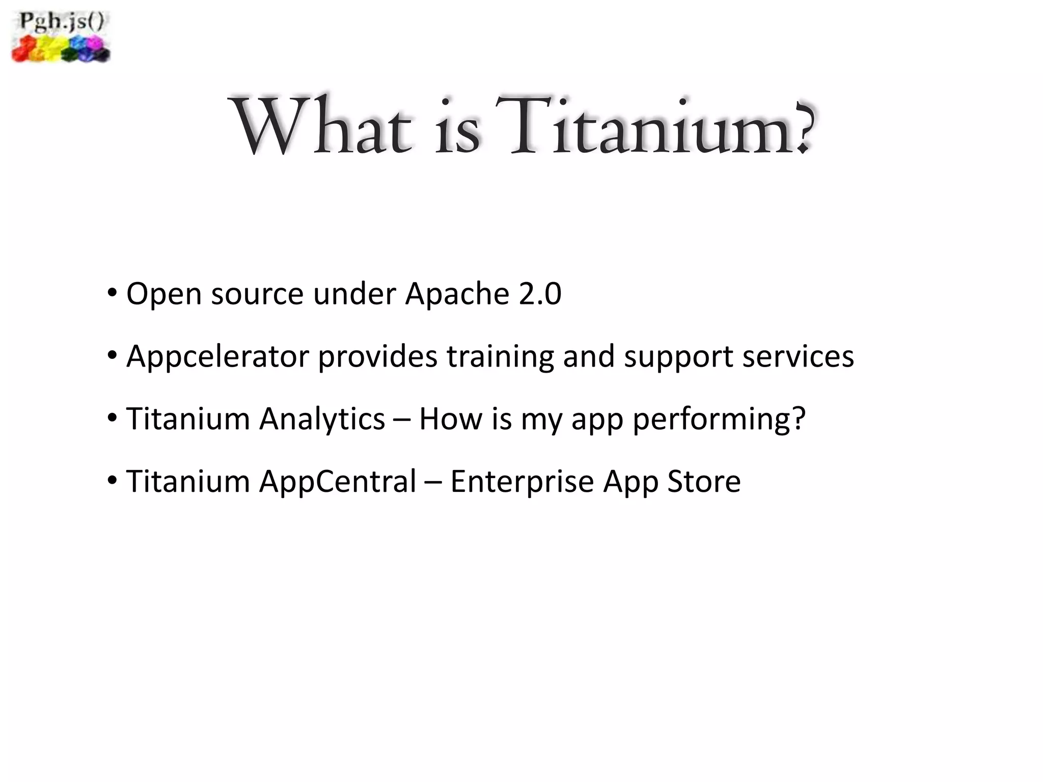 What is Titanium?
• Open source under Apache 2.0
• Appcelerator provides training and support services
• Titanium Analytics – How is my app performing?
• Titanium AppCentral – Enterprise App Store
 