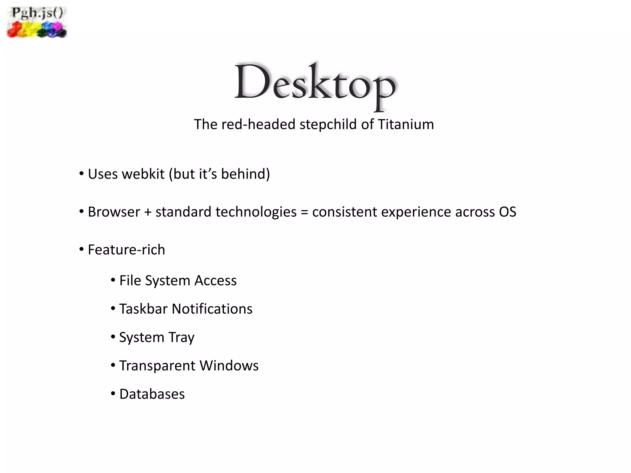Desktop
                   The red-headed stepchild of Titanium


• Uses webkit (but it’s behind)

• Browser + standard technologies = consistent experience across OS

• Feature-rich
     • File System Access
     • Taskbar Notifications
     • System Tray
     • Transparent Windows
     • Databases
 