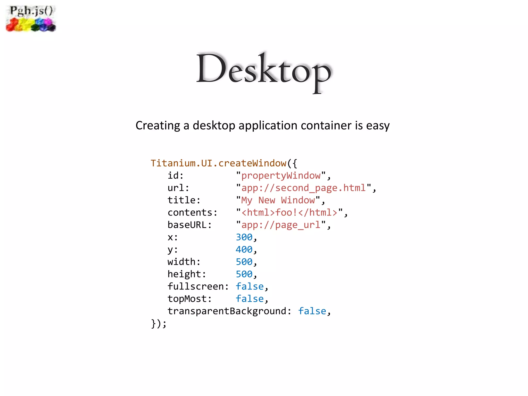 Desktop
Creating a desktop application container is easy

  Titanium.UI.createWindow({
      id:         "propertyWindow",
      url:        "app://second_page.html",
      title:      "My New Window",
      contents:   "<html>foo!</html>",
      baseURL:    "app://page_url",
      x:          300,
      y:          400,
      width:      500,
      height:     500,
      fullscreen: false,
      topMost:    false,
      transparentBackground: false,
  });
 