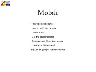 Mobile
• Play video and sounds
• Interact with the camera
• Geolocation
• Use the accelerometer
• Database and file system access
• Use the mobile network
•Best of all, you get native controls!
 