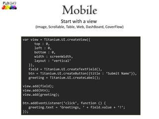 Mobile
                      Start with a view
      (Image, Scrollable, Table, Web, DashBoard, CoverFlow)


var view = Titanium.UI.createView({
      top : 0,
      left : 0,
      bottom : 0,
      width : screenWidth,
      layout : ‘vertical’
   }),
   field = Titanium.UI.createTextField(),
   btn = Titanium.UI.createButton({title : ‘Submit Name’}),
   greeting = Titanium.UI.createLabel();

view.add(field);
view.add(btn);
view.add(greeting);

btn.addEventListener(‘click’, function () {
   greeting.text = ‘Greetings, ’ + field.value + ‘!’;
});
 