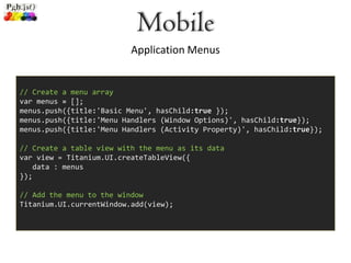 Mobile
                          Application Menus


// Create a menu array
var menus = [];
menus.push({title:'Basic Menu', hasChild:true });
menus.push({title:'Menu Handlers (Window Options)', hasChild:true});
menus.push({title:'Menu Handlers (Activity Property)', hasChild:true});

// Create a table view with the menu as its data
var view = Titanium.UI.createTableView({
   data : menus
});

// Add the menu to the window
Titanium.UI.currentWindow.add(view);
 
