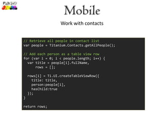 Mobile
                    Work with contacts


// Retrieve all people in contact list
var people = Titanium.Contacts.getAllPeople();

// Add each person as a table view row
for (var i = 0; i < people.length; i++) {
  var title = people[i].fullName,
      rows = [];

    rows[i] = Ti.UI.createTableViewRow({
      title: title,
      person:people[i],
      hasChild:true
    });
}

return rows;
 