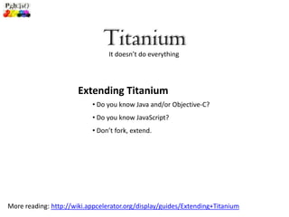 Titanium
                                 It doesn’t do everything




                       Extending Titanium
                           • Do you know Java and/or Objective-C?
                           • Do you know JavaScript?
                           • Don’t fork, extend.




More reading: http://wiki.appcelerator.org/display/guides/Extending+Titanium
 