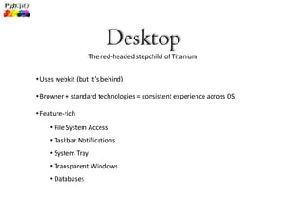 Desktop
                   The red-headed stepchild of Titanium


• Uses webkit (but it’s behind)

• Browser + standard technologies = consistent experience across OS

• Feature-rich
     • File System Access
     • Taskbar Notifications
     • System Tray
     • Transparent Windows
     • Databases
 