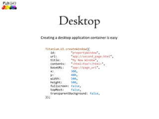 Desktop
Creating a desktop application container is easy

  Titanium.UI.createWindow({
      id:         "propertyWindow",
      url:        "app://second_page.html",
      title:      "My New Window",
      contents:   "<html>foo!</html>",
      baseURL:    "app://page_url",
      x:          300,
      y:          400,
      width:      500,
      height:     500,
      fullscreen: false,
      topMost:    false,
      transparentBackground: false,
  });
 