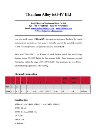 Titanium Alloy 6Al-4V ELI
Baoji Mingkun Nonferrous Metal Co.,Ltd
Tel: +86 917 3253429 Fax: +86 917 3905677
Email: titaniumalloy@bjmkgs.com sales@bjmkgs.com
Webiste: http://www.bjmkgs.com

Low interstitial version of Ti-6Al-4V, for maximum toughness. Preferred for marine
and cryogenic applications. This grade is normally used in the annealed condition.
Ti-6Al-4V is the preferred choice for the medical implant field.

Stress relief 900-1200°F 1 to 4 hours, air cool. Duplex anneal, bar and forgings:
Solution anneal 50-100°F below the beta transus, hold 1 hour minimum, air cool.
Then reheat within the range 1300-1400°F, hold 1 hour minimum, air cool. Stress relief annealing is performed after welding.

Chemical Composition
Others,

Others,

Al

V

Fe

O

C

N

H

Y

Each

Total

Ti

5.5

3.5

--

--

--

--

--

--

--

--

--

MAX 6.5

4.5

0.25

0.13

0.08

0.03

0.0125

0.005

0.1

0.4

Balance

MIN

Specifications
AMS 4907, AMS 4930, AMS 4931, AMS 4956, AMS 6932
ASME SB 348
ASTM B 348, ASTM F 136
EN 3.7164
ISO 5832-3
MIL-T-9047

 