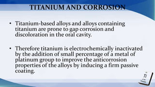 TITANIUM AND CORROSION
• Titanium-based alloys and alloys containing
titanium are prone to gap corrosion and
discoloration in the oral cavity.
• Therefore titanium is electrochemically inactivated
by the addition of small percentage of a metal of
platinum group to improve the anticorrosion
properties of the alloys by inducing a firm passive
coating.
 