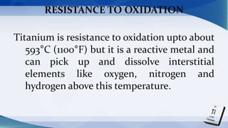 RESISTANCE TO OXIDATION
Titanium is resistance to oxidation upto about
593°C (1100°F) but it is a reactive metal and
can pick up and dissolve interstitial
elements like oxygen, nitrogen and
hydrogen above this temperature.
 